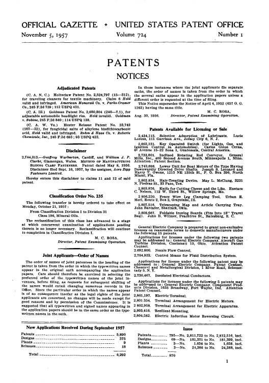 handle is hein.intprop/uspagaz0762 and id is 1 raw text is: OFFICIAL GAZETTE
November 5, 1957

+ UNITED STATES PATENT OFFICE

Volume 724

Number I

PATENTS
NOTICES

Adjudicated Patents                       In those instances where the joint applicants file separate
oaths, the order of names is taken from the order in which
(C. A. N. C.) Holtzclaw Patent No. 2,524,797 (15--312), the several oaths appear in the application papers unless a
for traveling cleaners for textile machinery. Claim 6 Held different order is requested at the time of filing.
valid and infringed. American Monorail Co. v. Parks-Cramer  This Notice supersedes the Notice of April 4, 1952 (657 0. G.
Co., 245 F.2d 739 ; 112 USPQ 431.                         1263) having the same title.
(C. A. Ill.) Goldman Patent No. 2,680,804 (240-7.1), for                                     M. C. ROSA,
adjustable automobile headlight rim. Held invalid. Goldman  Aug. 30, 1956.  Director, Patent Examining Operation.
v. Bobins, 245 F.2d 840 ; 114 USPQ 138.
(C. A. W. Va.)     Hester Reissue Patent No. 23,742
(167-22), for fungicidal salts of alkylene bisdithiocarbonic     Patents Available for Licensing or Sale
acid, Held valid and infringed. Rohm A Haas Co. v. Roberts
Chemicals, Inc., 245 F.2d 693; 93 USPQ 423.                 2,434,113. Selective Adsorption of Lubricants.   Lucie
Lorenz, 111 Garrison Ave., Jersey City 6, N. J.
2,662,131. Key Operated Switch (for Lights, Gas. and
Ignition Control in Automobiles).   Carlos Giron Cerna,
Disclaimer                         6- Avenue 15-22 Zona 1, Guatemala, Central America.
2,733,801. Inclined  Rotating  Rod  Conveyor.  General
2,744,313.-Geoffrey Warburton, Cardiff, and William J. P. Mills, Inc., 400 Second Avenue South, Minneapolis 1, Minn.
Clarke, Glamorgan, Wales. METHOD OF MANUFACTURING Attention : Patent Section.
SLIDING CLASP FASTENERS. Patent dated May 8, 1956.      2,743,698. Lower Unit for Boat Motors of the Type Having
Disclaimer filed Sept. 16, 1957, by the assignee, Aero Zipp  Downwardly Directed Drive Shafts. Joseph S. Leonard and
Fasteners Limited.                                    Harry T. Owens, 1215 NE 135th St., P. O. Box 396. North
Miami, Fla.
Hereby enters this disclaimer to claims 11 and 12 of said  2,803,834. Hair-Treating Device. May L. McClung, 3231
patent.                                                   N. Piedras St.. El Paso, Tex.
2,803,876. Knife for Cutting Cheese and the Like. Eustace
C. Nelson, 112 W. Third St., Willow Springs, Mo.
Classification Order No. 235                  2.806,220. Fence Wire Leg Clamping Tool. Urban E.
Motl, Route 2, Box 2, Grayslake, Ill.
The following transfer is hereby ordered to take effect on  2.807,516. Telescoping Map and Article Carrying Tray.
Monday, October 21, 1957 :                                John Barcafer, Shattuck, Okla.
From Classification Division I to Division 31           2,808,667. Foldable Ironing Boards (Fits Into 18 Travel
Class 196, Mineral Oils.                         Bag). John B. Witmer, Peachtree St., Batesburg, S. C.
The reclassification of this class has advanced to a stage
at which concurrent examination of applications pending     General Electric Company is prepared to grant non-exclusive
therein is no longer necessary. Reclassification will continue licenses on reasonable terms to domestic manufacturers under
to completion in Classification Division I.              the following 15 patents.
M. C. ROSA,           Applications for licenses under the following two patents
may be addressed to: General Electric Company, Aircraft Gas
Director. Patent Examining Operation.  Turbine Division, Cincinnati 15, Ohio. Attention Patent
Counsel.
2.692.800. Nozzle Flow Control.
Joint Applicants--Order of Names               2,704,922. Control Means for Fluid Distribution System.
The order of names of joint patentees In the heading of the  Applications for license under the following patent may be
addressed to: General Electric Company. Patent Counsel,
patent is taken from the order in which the typewritten names Chemicgl and Metallurgical Division, 1 River Road, Schenec-
appear in the original oath accompanying the application  tady 5. N. Y.
Papers. Care should therefore be exercised in selecting the 2,730,467. Insulated Electrical Conductors.
preferred order of the typewritten names of the joint in-
ventors, before filing, as requests for subsequent shifting of  Applications for licenses under the following 5 patents may
hbe addr-ssed to: General Electric Company. Component Prod-
the names would entail changing numerous records in the ucts Division. 1635 Broadway, Fort Wayne Ind. Attention
Office. Since the particular order in which the names appear Patent Counsel.
is of no consequence insofar as the legal rights of the joint 2,801,197. Electric Terminal.
applicants are concerned, no changes will be made except for 2,801354  Terminal Arrangement for Electric Motors.
good reasons and by permission of the Commissioner. It Is
suggested that all typewritten and signed names appearing in 2 802,958. Terminal Arrangement for Electric Apparatus.
the application papers should be in the same order as the type- 2,803,416. Resilient Mounting.
written names in the oath.                                2,804,582. Electric Induction Motor Reversing Circuit.

New Applications Received During September 1957
Patents --------------------------------------- 5,890
Designs --------------------------------------- 375
Plants ----------------------------------------  9
Reissues ----------------------------------------- 18
Total ----------------------- -------------6,292

Issue
Patents -------- 795-No. 2,811,722 to No. 2,812,516, Incl.
Designs -------- 69-No. 181,331 to No. 181,399, Incl.
Plants --------  3-No.     1.656 to No.  1,658. incl.
Reissues -------  3-No.   24,386 to No.  24,388, incl.
Total -------- 870


