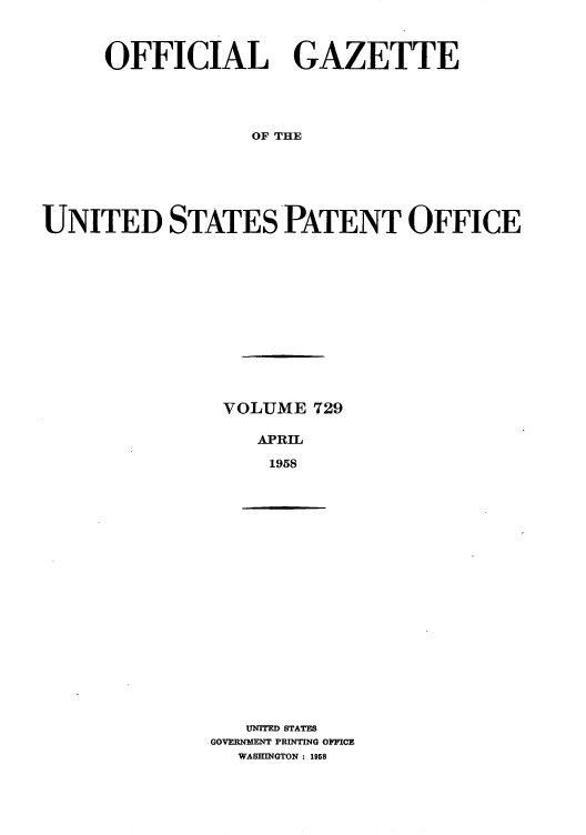 handle is hein.intprop/uspagaz0767 and id is 1 raw text is: OFFICIAL GAZETTE
OF THE
UNITED STATES PATENT OFFICE

VOLUME 729
APRIL
1958

UNITED STATES
GOVERNMENT PRINTING OFFICE
WASHINGTON : 1958


