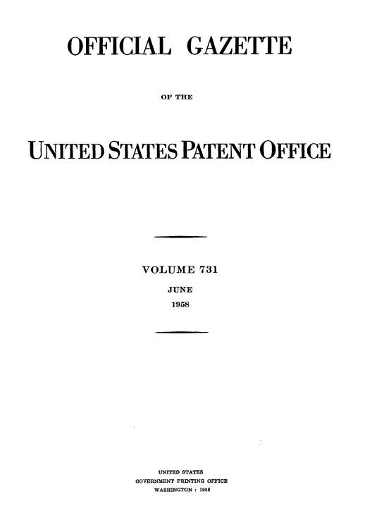 handle is hein.intprop/uspagaz0769 and id is 1 raw text is: OFFICIAL GAZETTE
OF THE
UNITED STATES PATENT OFFICE

VOLUME 731
JUNE
1958

UNITED STATES
GOVERNMENT PRINTING OFFICE
WASHINGTON : 1958


