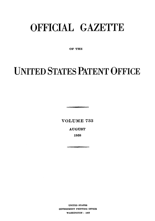 handle is hein.intprop/uspagaz0771 and id is 1 raw text is: OFFICIAL GAZETTE
OF THE
UNITED STATES PATENT OFFICE

VOLUME 733
AUGUST
1958

UNITED STATES
GOVERNMENT PRINTING OFFICE
WASHINGTON : 1958


