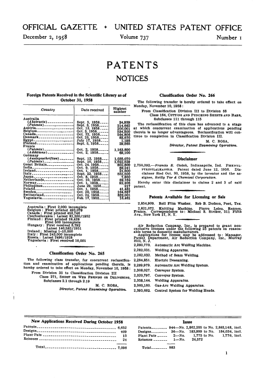 handle is hein.intprop/uspagaz0775 and id is 1 raw text is: OFFICIAL GAZETTE
December 2, !98

+ UNITED STATES PATENT OFFICE

Volume 737

Number I

PATENTS
NOTICES

Foreign Patents Received in the Scientific Library as of
October 31, 1958
Country             Date received    Highest
number
Australia
Abstracts) -------------Sept. 5, 1958-...   34,989
Patents) ---------------Sept. 3, 1958 ----   214,662
Austria ------------------- Oct. 13, 1958 ---.  200,001
Belgium------------------ Oct. 3, 1958 ----    534500
Canada ------------- ----- Oct. 22, 1958......  564,806
Denmark ------------------Oct. 23, 1958 -----    85,670
Egypt.                     July 17, 1958___      1,195
France-----------          Sept. 5, 1958 ....    29,565
(Patents)                Oct. 2, 1958       1,163,800
(Addions)--Oct. 2, 1958----_____             69,100
Germany
(Ausegeschriften) - .... Sept. 12, 1958---.  1,035,070
Patnts)--------          t.Sept 10, 1958....  1,022,529
Great Britain--------- 0---Oct. 24. 1958       802,800
India ------------------   Oct. 9, 1958_,--    59,241
Ireland ------------------- Oct. 1, i958.       21600
Italy ......----.... -----Sept. 22, 1958 ....   555,500
Japan --------------------Oct. 8, 1958- ....      7,850
Netherlands,.--------------Oct. 10, 1958....   89,162
Norway,------------------- Oct. 15 958-       92,406
Philippines ---------------- June 29, 1956..... 217
Poland ------------------. Oct. 1, 1958 ....    41,481
Sweden -------------------Oct 20, 1958-----    164,657
Switzerland -    ------------- Oct. 24 1958----  832,001
Yugoslavia ---------------- Feb. 17, 1955-,_-   16.461
Australia: First 2,000 incomplete
Belgium : First printed 493,079
Canada: First printed 453,746
Czechoslovakia: Latest 81,300/1952
Finland : First printed 19,428
First 500 incomplete
Hungary : First received 5,792
Latest 140 582/1951
Ireland : Missing 1-16,000
Italy : First 243,000 incomplete
Russia : Latest 496/1928
Yugoslavia: First received 10,001
Classification Order No. 265
The following class transfer, for concurrent reclassifica-
tion and examination of applications pending therein, Is
hereby ordered to take effect on Monday, November 10, 1958:
From Division 35 to Classification Division III
Class 271, SHRE oR WEB FEEDINo oa DELIVERINO,
Subclasses 2.1 through 2.19
M. C. ROSA,
Director, Patent Exatnining Operation.

Classification Order No. 266
The following transfer is hereby ordered to take effect on
Monday, November 10, 1958:
From Classification Division III to Division 58
Class 164, CUTTINO AND PUNCHING SHEETS AND BARS,
Subclasses 111 through 115
The reclassification of this class has advanced to a stage
at which concurrent examination of applications pending
therein is no longer advantageous. 'Reclassification will con-
tinue to completion in Classification Division III.
M. C. ROSA,
Director, Patent Examining Operation.
Disclaimer
2,750,392.-Francis E. Cislak, Indianapolis, Ind. PHENYL*
PYRIDYLALKANOLS. Patent dated June 12, 1956. Dis-
claimer filed Oct. 30, 1958, by the inventor and the as-
signee, Reilly Tar & Chemical Corporation.
Hereby enter this disclaimer to claims 2 and 3 of said
patent.
Patents Available for Licensing or Sale
2,854,909. Roll Film Washer. Reb B. Dodson, Post, Tex.
2,821,072. Knitting  Machine.  Pierre  Leleu, Rennes,
France. Correspondence to: Michael S. Striker, 511 Fifth
Ave., New York 17, N. Y.
Air Reduction Company, Inc., is prepared to grant non-
exclusive licenses under the following 23 patents on reason-
able terms to domestic manufacturers.
Applications for license may be addressed to: Manager,
Patent Department, Air Reduction Company, Inc., Murray
Hill, N. J,
2,280,770. Automatic Are Welding Machine.
2,282,031. Welding Apparatus.
2,282,032. Method of Seam Welding.
2,284,851, Electric Deseaming.
2,289,979. Automatic Arc Welding System.
2,308,027. Conveyer System.
2,320,797. Conveyer System.
2,358,144. Welding Apparatus.
2,360,160. Gas-Arc Welding Apparatus.
2,393,662. Control System for Welding Heads.

New Applications Received During October 1958
Patents --------------------------------------- 6,652
Designs ---------------------------------------- 409
Plant-Pats -------------------------------------  13
Reissues ---------------------------------------  24
Total ----------------------------------- 7,098

Issue
Patents -------- 944-No. 2,862,205 to No. 2,863,148, incl.
Designs -------- 36-No. 183,999 to No. 184,034, icl.
Plant Pats ---  2-No.    1,775 to No.  1,776, incl.
Reissues -------  1-No.   24,572
Total -------- 983


