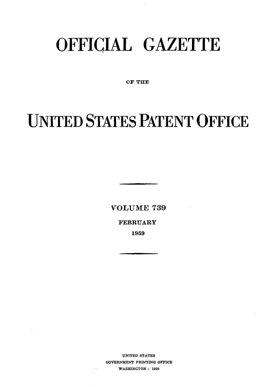 handle is hein.intprop/uspagaz0777 and id is 1 raw text is: OFFICIAL GAZETTE
OF THE
UNITED STATES PATENT OFFICE

VOLUME 739
FEBRUARY
1959

UNITED STATES
GOVERNMENT PRINTING OFFICE
WASHINGTON : 1959


