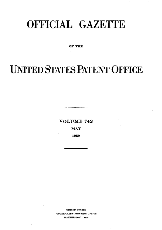 handle is hein.intprop/uspagaz0780 and id is 1 raw text is: OFFICIAL GAZETTE
OF TH
UNITED STATES PATENT OFFICE

VOLUME 742
MAY
1959

UNITED STATES
GOVERNMENT PRINTING OFFICE
WASHINGTON : 1959


