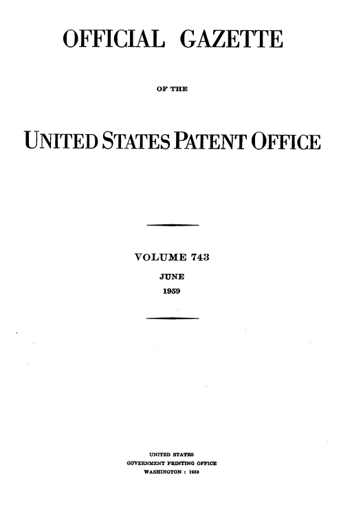 handle is hein.intprop/uspagaz0781 and id is 1 raw text is: OFFICIAL GAZETTE
OF THE
UNITED STATES PATENT OFFICE

VOLUME 743
JUNE
1959

UNITED) STATES
GOVERNMENT PRINTING OFFICE
WASHINGTON: 1959


