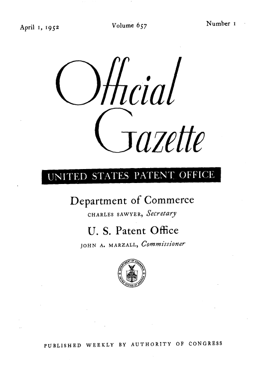 handle is hein.intprop/uspagaz0794 and id is 1 raw text is: Number I

April I, 1952

cll
azetTFFCE

Department of Commerce
CHARLES SAWYER, Secretary
U. S. Patent Office
JOHN A. MARZALL, Commissioner

PUBLISHED WEEKLY BY AUTHORITY OF CONGRESS

Volume 657


