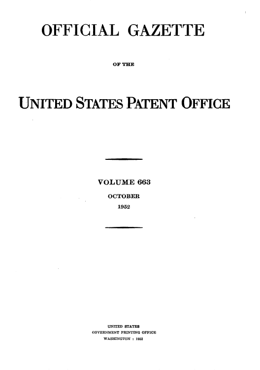 handle is hein.intprop/uspagaz0800 and id is 1 raw text is: OFFICIAL GAZETTE
OF THE
UNITED STATES PATENT OFFICE

VOLUME 663
OCTOBER
1952

UNITED STATES
GOVERNMENT PRINTING OFFICE
WASHINGTON : 1952


