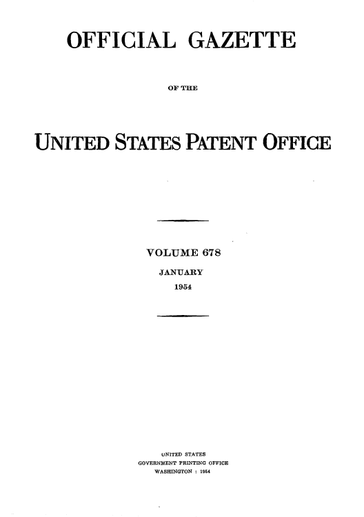 handle is hein.intprop/uspagaz0815 and id is 1 raw text is: OFFICIAL GAZETTE
OF THE
UNITED STATES PATENT OFFICE

VOLUME 678
JANUARY
1954

UNITED STATES
GOVERNMENT PRINTING OFFICE
WASHINGTON : 1954


