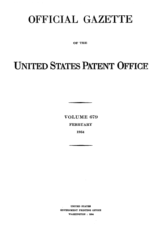 handle is hein.intprop/uspagaz0816 and id is 1 raw text is: OFFICIAL GAZETTE
OF THE
UNITED STATES PATENT OFFICE

VOLUME 679
FEBRUARY
1954

UNITED STATES
GOVERNMENT PRINTING OFFICE
WASHINGTON : 1954


