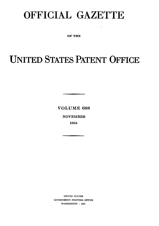 handle is hein.intprop/uspagaz0825 and id is 1 raw text is: OFFICIAL GAZETTE
OF THE
UNITED STATES PATENT OFFICE

VOLUME 688
NOVEMBER
1954

UNITED STATES
GOVERNMENT PRINTING OFFICE
WASHINGTON : 1954


