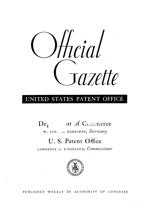 handle is hein.intprop/uspagaz0841 and id is 1 raw text is: 09cial.
Gazette
UNTE SATE PATETOFC

De1.        nt of Cclm:i.xerce
W. AVE, HARRIMA'N, Secretary
U. S. Patent Office
LAWRENCE C. KINGSLAND, Covimissioner

PUBLISHED WEEKLY BY AUTHORITY OF CONGRESS


