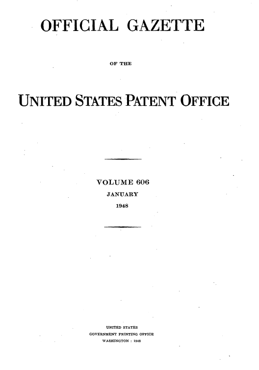 handle is hein.intprop/uspagaz0843 and id is 1 raw text is: OFFICIAL GAZETTE
OF THE
UNITED STATES PATENT OFFICE

VOLUME 606
JANUARY
1948

UNITED STATES
GOVERNMENT PRINTING OFFICE
WASHINGTON : 1948


