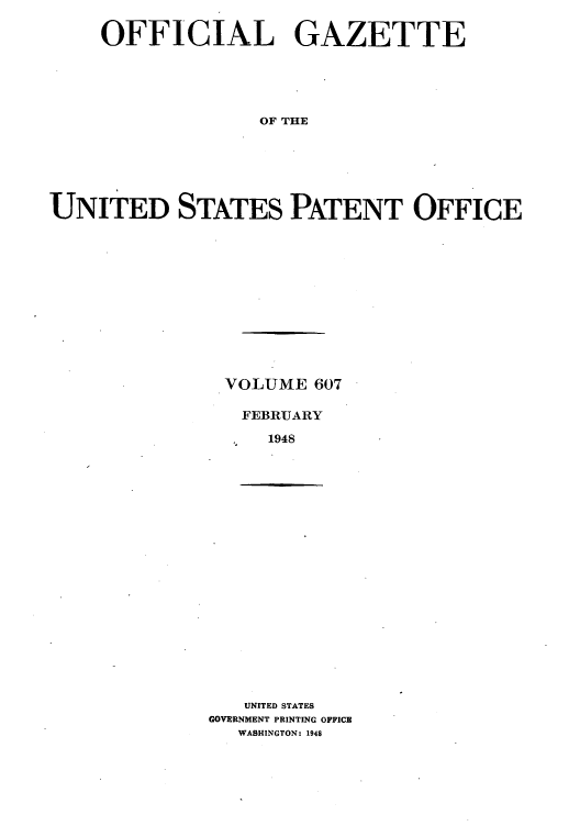 handle is hein.intprop/uspagaz0844 and id is 1 raw text is: OFFICIAL GAZETTE
OF THE
UNITED STATES PATENT OFFICE

VOLUME 607
FEBRUARY
1948

UNITED STATES
GOVERNMENT PRINTING OFFICE
WASHINGTON: 1948


