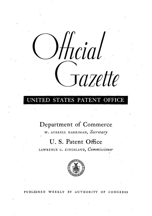 handle is hein.intprop/uspagaz0845 and id is 1 raw text is: EazettCE
1UIE  SATE  PATETOFC

Department of Commerce
W. AVERELL HARRIMAN, Secretary
U. S. Patent Office
LAWRENCE C. KINGSLAND, Commissioner

PUBLISHED WEEKLY BY AUTHORITY OF CONGRESS


