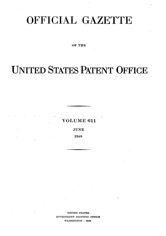 handle is hein.intprop/uspagaz0848 and id is 1 raw text is: OFFICIAL GAZETTE
OF THE
UNITED STATES PATENT OFFICE

VOLUME 611
JUNE
1948

UNITED STATES
GOVERNMENT PRINTING OFFICE
WASHINGTON : 1948


