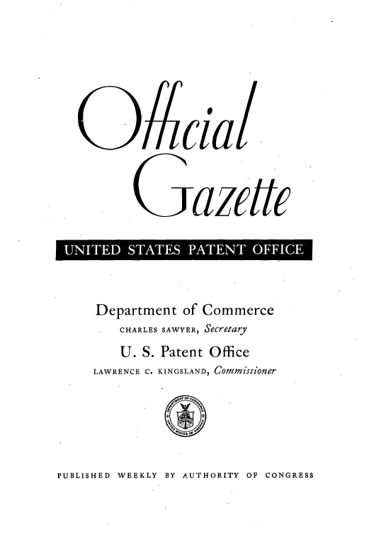 handle is hein.intprop/uspagaz0852 and id is 1 raw text is: ~cia.
Gazettc
ED S E  E  O

Department of Commerce
CHARLES SAWYER, Secretary
U. S. Patent Office
LAWRENCE C. KINGSLAND, Commissioner

PUBLISHED WEEKLY BY AUTHORITY OF CONGRESS


