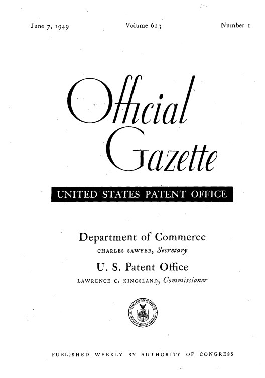 handle is hein.intprop/uspagaz0860 and id is 1 raw text is: Volume 623

SUS    azETC
D           '

Department of Commerce
CHARLES SAWYER, Secretary
U. S. Patent Office
LAWRENCE C. KINGSLAND, Commissioner

PUBLISHED WEEKLY BY AUTHORITY OF CONGRESS

Number I

June 7, 1 949


