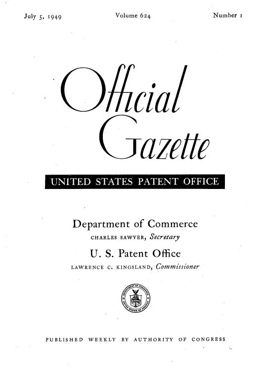 handle is hein.intprop/uspagaz0861 and id is 1 raw text is: July 5, 1949

G aci
'UNTE SAETT FIe

Department of Commerce
CHARLES SAWYER, Secretary
U. S. Patent Office
LAWRENCE C. KINGSLAND, Commissioner

PUBLISHED WEEKLY BY AUTHORITY OF CONGRESS

Number i

Volume 624


