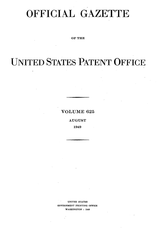 handle is hein.intprop/uspagaz0862 and id is 1 raw text is: OFFICIAL GAZETTE
OF THE
UNITED STATES PATENT OFFICE

VOLUME 625
AUGUST
1949

UNITED STATES
GOVERNMENT PRINTING OFFICE
WASHINGTON : 1949



