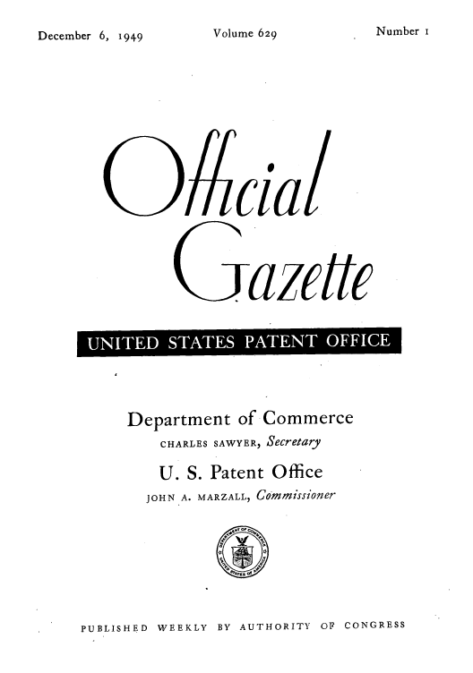handle is hein.intprop/uspagaz0866 and id is 1 raw text is: N umber i

December 6, 1949

09cial
Gazete
'UIE  SATE  PATETOFC

Department of Commerce
CHARLES SAWYER, Secretary
U. S. Patent Office
JOHN A. MARZALL, Commissioner

PUBLISHED WEEKLY BY AUTHORITY OF CONGRESS

Volume 629


