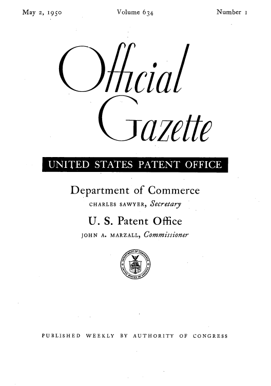 handle is hein.intprop/uspagaz0871 and id is 1 raw text is: May 2, 1950

Sazcitt
D SS PA

Department of Commerce
CHARLES SAWYER, Secretary
U. S. Patent Office
JOHN A. MARZALL, Commissioner

PUBLISHED WEEKLY BY AUTHORITY OF CONGRESS

Volume 634

Number i


