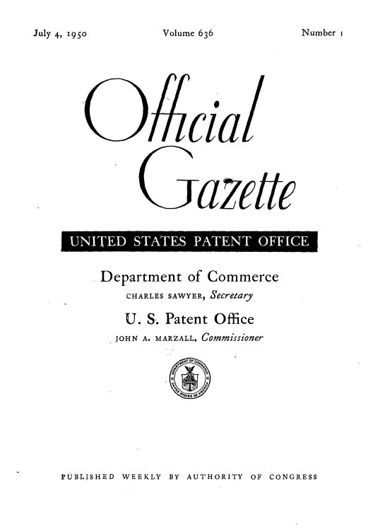 handle is hein.intprop/uspagaz0873 and id is 1 raw text is: July 4, 190                  V

Gazctc
U  I   S  P  O

Department of Commerce
CHARLES SAWYER, Secretary
U. S. Patent Office
JOHN A. MARZALL, Commissioner

PUBLISHED WEEKLY BY AUTHORITY OF CONGRESS

Volume 636

Number 1


