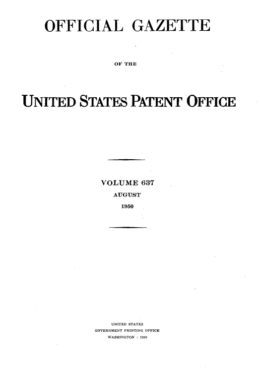 handle is hein.intprop/uspagaz0874 and id is 1 raw text is: OFFICIAL GAZETTE
OF THE
UNITED STATES PATENT OFFICE

VOLUME 637
AUGUST
1950

UNITED STATES
GOVERNMENT PRINTING OFFICE
WASHINGTON : 1950


