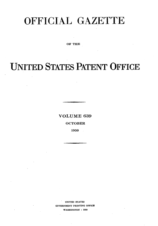handle is hein.intprop/uspagaz0876 and id is 1 raw text is: OFFICIAL GAZETTE
OF THE
UNITED STATES PATENT OFFICE

VOLUME 639
OCTOBER
1950

UNITED STATES
GOVERNMENT PRINTING OFFICE
WASHINGTON : 1950


