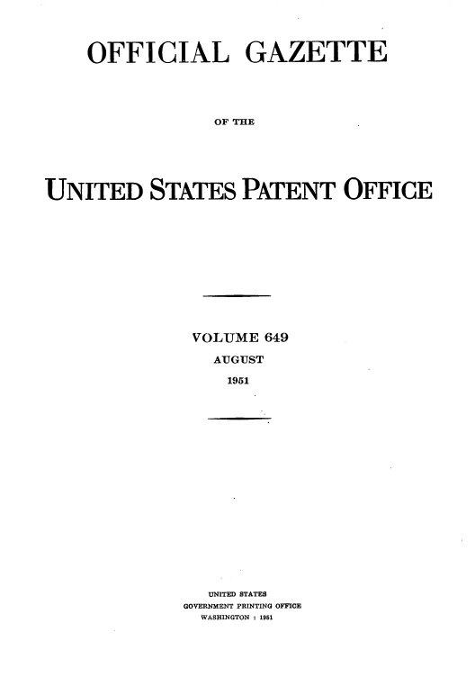handle is hein.intprop/uspagaz0886 and id is 1 raw text is: OFFICIAL GAZETTE
OF THE
UNITED STATES PATENT OFFICE

VOLUME 649
AUGUST
1951

UNITED STATES
GOVERNMENT PRINTING OFFICE
WASHINGTON : 1951


