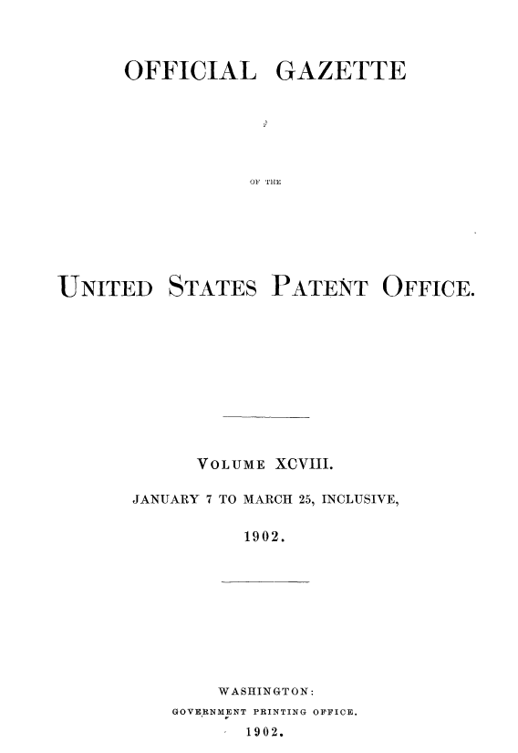 handle is hein.intprop/uspagaz0888 and id is 1 raw text is: ï»¿OFFICIAL GAZETTE
01S THE
UNITED STATES PATENT OFFICE.

VOLUME XCVIII.
JANUARY 7 TO MARCH 25, INCLUSIVE,
1902.

WASHINGTON:

GOVERNMENT PRINTING OFFICE.
1902.


