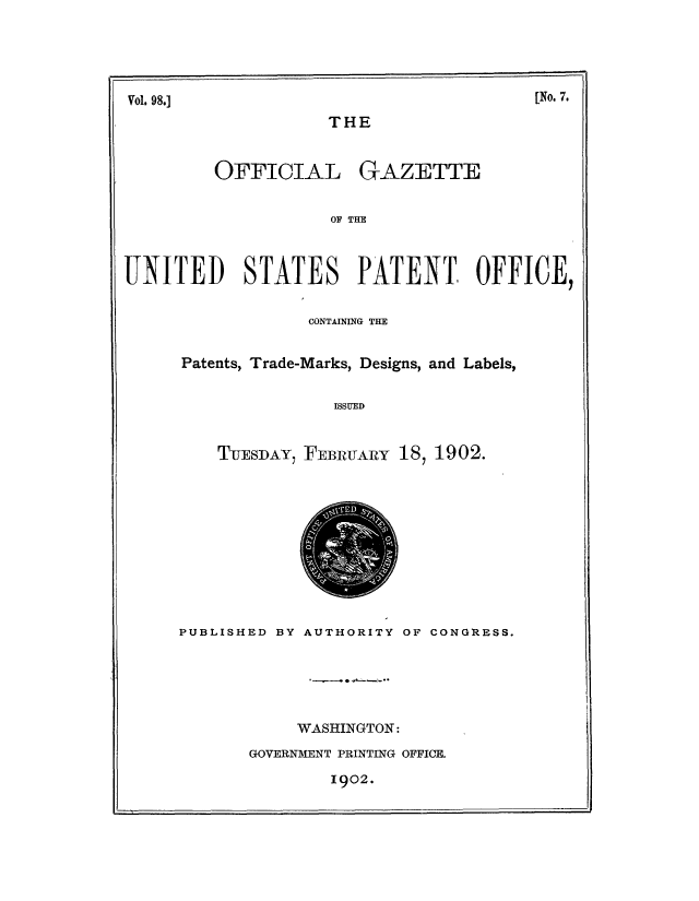 handle is hein.intprop/uspagaz0889 and id is 1 raw text is: ï»¿Vol. 98.]

THE

OFFICIAL

GAZETTE

OF THE

UNITED      STATES      PATENT, OFFICE,
CONTAINING THE
Patents, Trade-Marks, Designs, and Labels,
ISSUED
TUESDAY, FEBRUARY 18, 1902.

PUBLISHED BY AUTHORITY OF CONGRESS.
WASHINGTON:
GOVERNMENT PRINTING OFFICE.

1902.

[No. 7.

r_-


