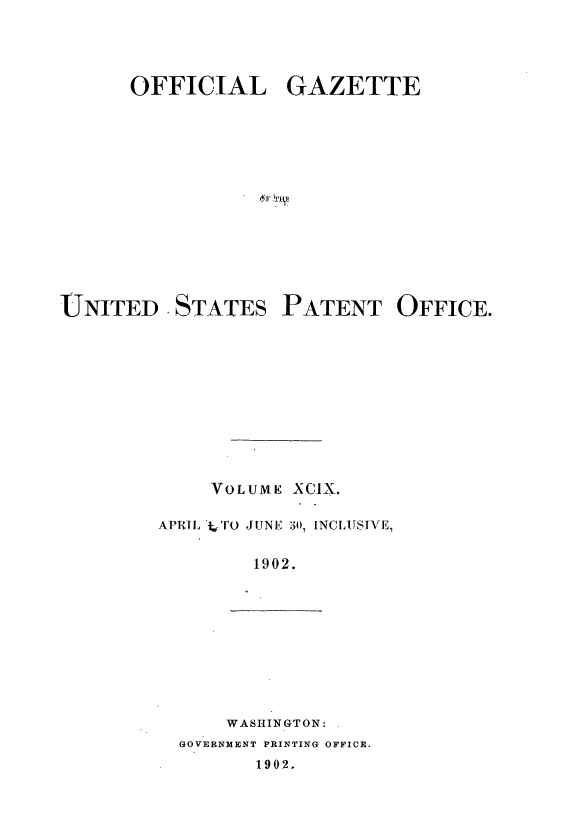 handle is hein.intprop/uspagaz0890 and id is 1 raw text is: ï»¿OFFICIAL GAZETTE
UNITED . STATES PATENT OFFICE.
VOLUME XCIX.
APRTL TO JUNE 30, INCLUSIVE,
1902.

WASHINGTON:
GOVERNMENT PRINTING OFFICE.
1902.



