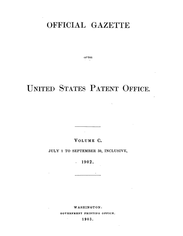 handle is hein.intprop/uspagaz0892 and id is 1 raw text is: ï»¿OFFICIAL GAZETTE
oft1E

UNITED

STATES

PATENT OFFICE.

VOLUME C.
JULY 1 TO SEPTEMBER 30, INCLUSIVE,
1902.

WASHINGTON:
GOVERNMENT PRINTING OFFICE.
1903.


