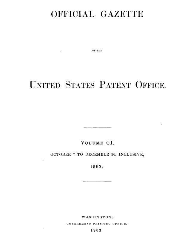 handle is hein.intprop/uspagaz0894 and id is 1 raw text is: ï»¿OFFICIAL GAZETTE
OF TFE
UNITED STATES PATENT OFFICE.

VOLUME CI.
OCTOBER 7 TO DECEMBER 30, INCLUSIVE,
1902.

WASHINGTON:

GOVERNMENT PRINTING OFFICE.
1903


