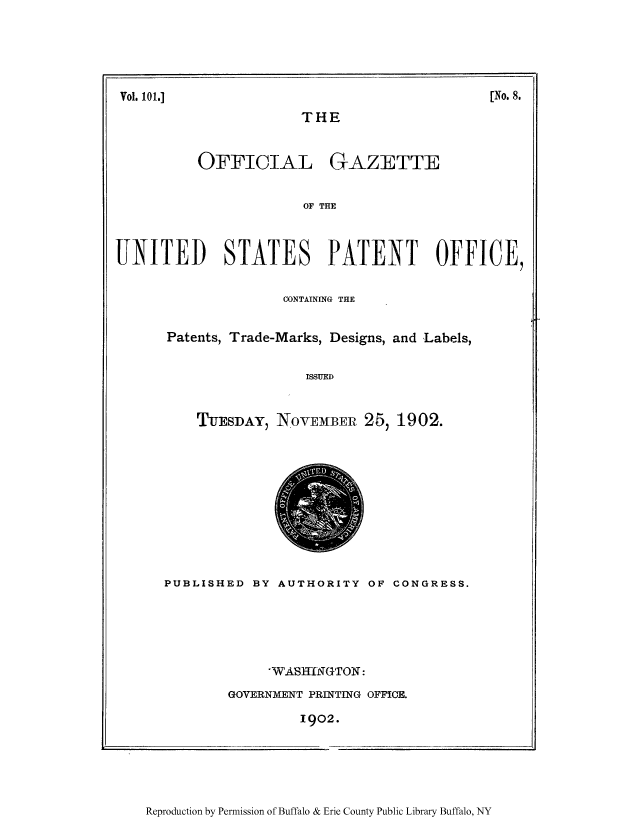 handle is hein.intprop/uspagaz0895 and id is 1 raw text is: ï»¿Vol. 101.]                                                                           [No. 8.

THE
OFFICIAL GAZETTE
OF THE

UNITED STATES PATENT OFFICE,
CONTAINING THE
Patents, Trade-Marks, Designs, and Labels,
ISSUED
TUESDAY) NOVEMBER 25, 1902.

PUBLISHED BY AUTHORITY OF CONGRESS.
'WASHINGTON:
GOVERNMENT PRINTING OFFICE.
1902.

Reproduction by Permission of Buffalo & Erie County Public Library Buffalo, NY

[No. 8.

Vol. 101.]


