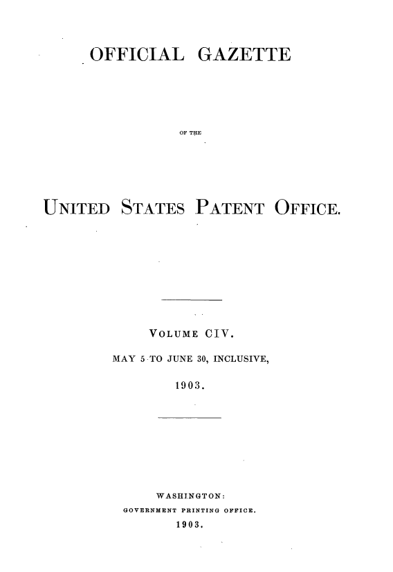 handle is hein.intprop/uspagaz0898 and id is 1 raw text is: ï»¿OFFICIAL GAZETTE
OF THE
UNITED STATES PATENT OFFICE.

VOLUME CIV.
MAY 5 -TO JUNE 30, INCLUSIVE,
1903.

WASHINGTON:
GOVERNMENT PRINTING OFFICE.
1903.



