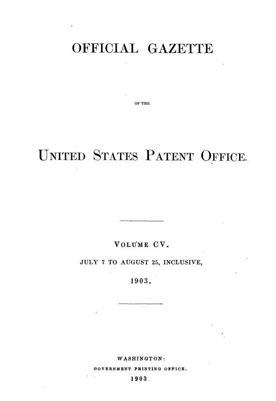 handle is hein.intprop/uspagaz0900 and id is 1 raw text is: ï»¿OFFICIAL GAZETTE
OF THE
UNITED STATES PATENT OFFICE,

VOLU'ME CV.
JULY 7 TO AUGUST 25, INCLUSIVE,
1903.

WASHINGTON:

GOVERNMENT PRINTING OFFICE.

1903.


