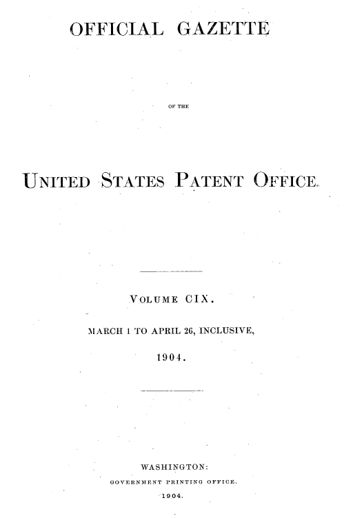 handle is hein.intprop/uspagaz0905 and id is 1 raw text is: OFFICIAL GAZETTE
OF THE
UNITED STATES PATENT OFFICE,,

VOLUME CIX.
MARCH 1 TO APRIL 26, INCLUSIVE,
1904.

WASHINGTON:

GOVERNMENT PRINTING OFFICE.

1904.


