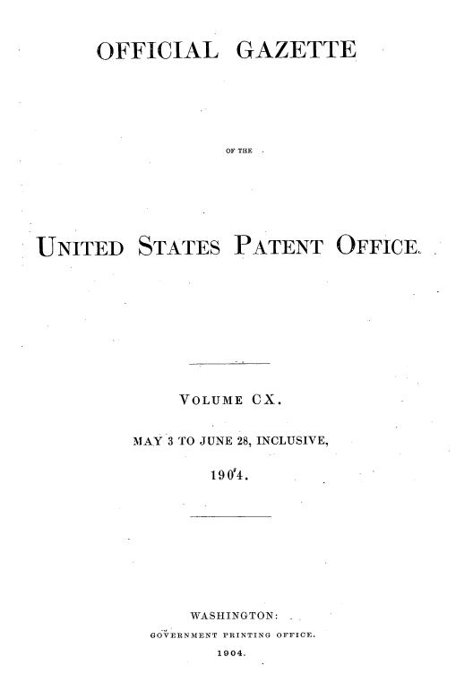 handle is hein.intprop/uspagaz0906 and id is 1 raw text is: OFFICIAL GAZETTE
OF THE
UNITED STATES PATENT OFFICE.

VOLUME CX.
MAY 3 TO JUNE 28, INCLUSIVE,
19 0'4.

WASHINGTON:
GOVERNMENT PRINTING OFFICE.
1904.


