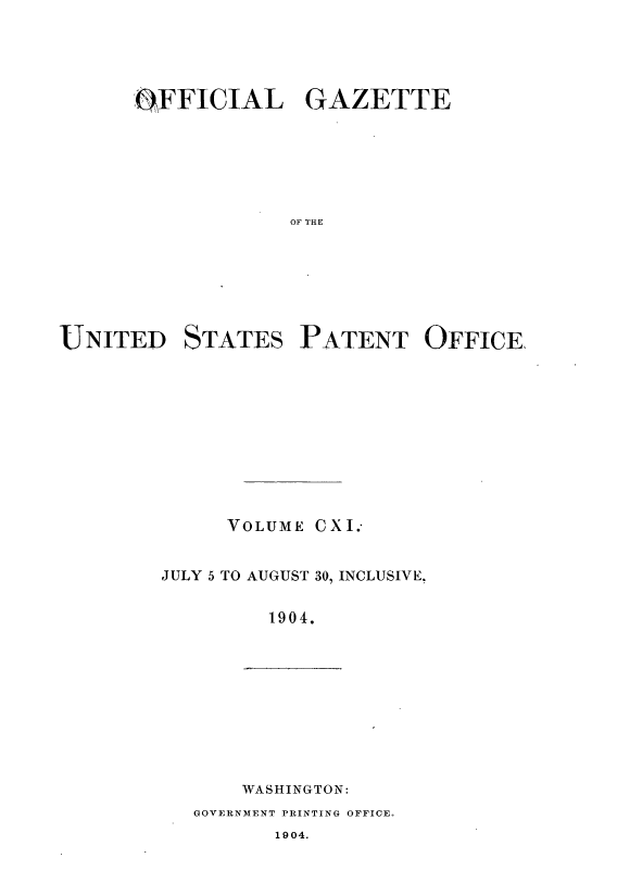 handle is hein.intprop/uspagaz0907 and id is 1 raw text is: ï»¿OFFICIAL GAZETTE
F AEOF
UNITED STATES PATENT OFFICE,

VOLUME CXI.-
JULY 5 TO AUGUST 30, INCLUSIVE,
1904.

WASHINGTON:
GOVERNMENT PRINTING OFFICE.
1904.


