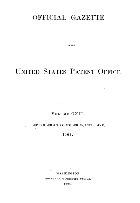 handle is hein.intprop/uspagaz0909 and id is 1 raw text is: ï»¿OFFICIAL GAZETTE
OF THE

UNITED

STATES

PATENT OFFICE,

I VOLUME CXII.
SEPTEMBER 6 TO OCTOBER 25, INCLUSIVE,
1904.

WASHINGTON:

GOVERNMENT PRINTING OFFICE.

1904.


