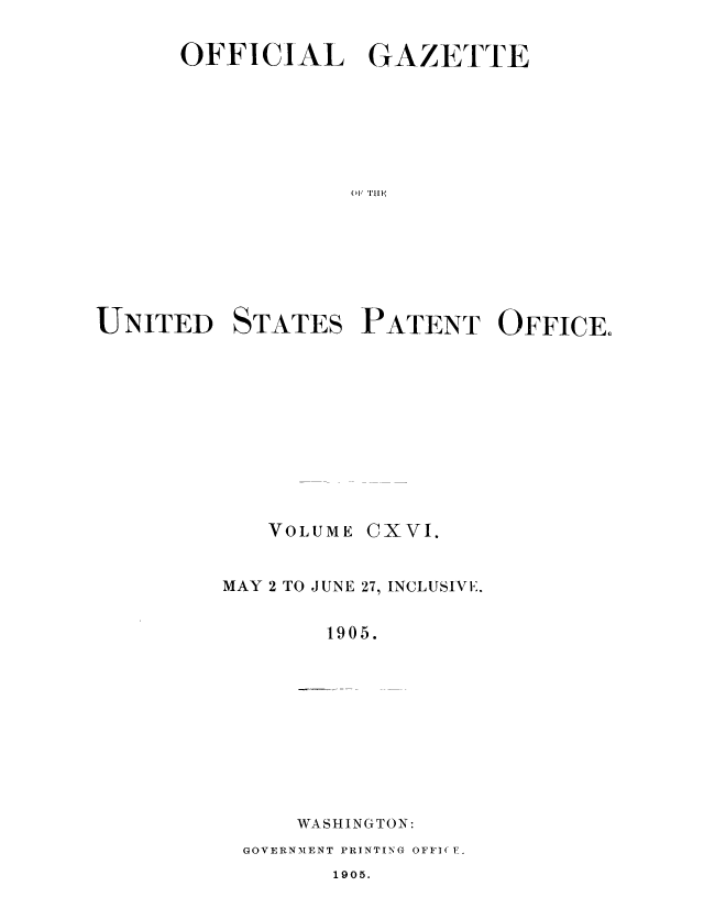 handle is hein.intprop/uspagaz0914 and id is 1 raw text is: ï»¿OFFICIAL GAZETTE
UNITED STATES PATENT OFFICE.

VOLUME

CXVI.

MAY 2 TO JUNE 27, INCLUSIV E.
1905.
WASHINGTON:
GOVERNMENT PRINTING OFFI( F.

1905.


