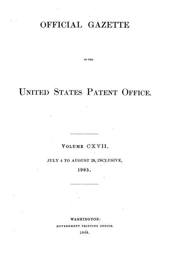 handle is hein.intprop/uspagaz0916 and id is 1 raw text is: ï»¿OFFICIAL GAZETTE
OF THE'

UNITED

STATES

PATENT OFFICE.

VOLUME

CXVII.

JULY 4 TO AUGUST 29, INCLUSIVE,
1905.

WASHINGTON:

POVERNMENT PRINTING OFFICE.
19 06.


