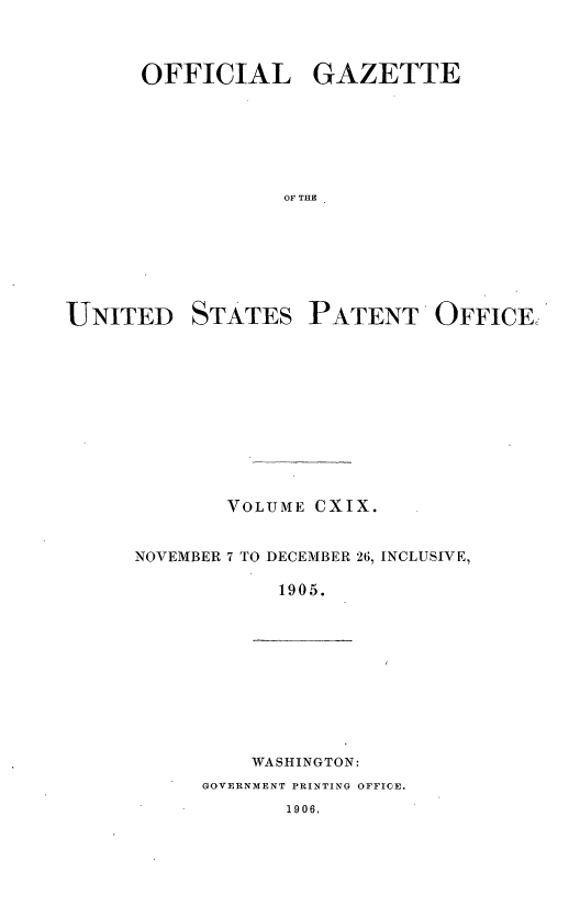 handle is hein.intprop/uspagaz0920 and id is 1 raw text is: ï»¿OFFICIAL GAZETTE
0OF THE

UNITED

STATES

PATENT OFFICE

VOLUME CXIX.
NOVEMBER 7 TO DECEMBER 26, INCLUSIVE,
1905.

WASHINGTON:

GOVERNMENT PRINTING OFFICE.

1906.



