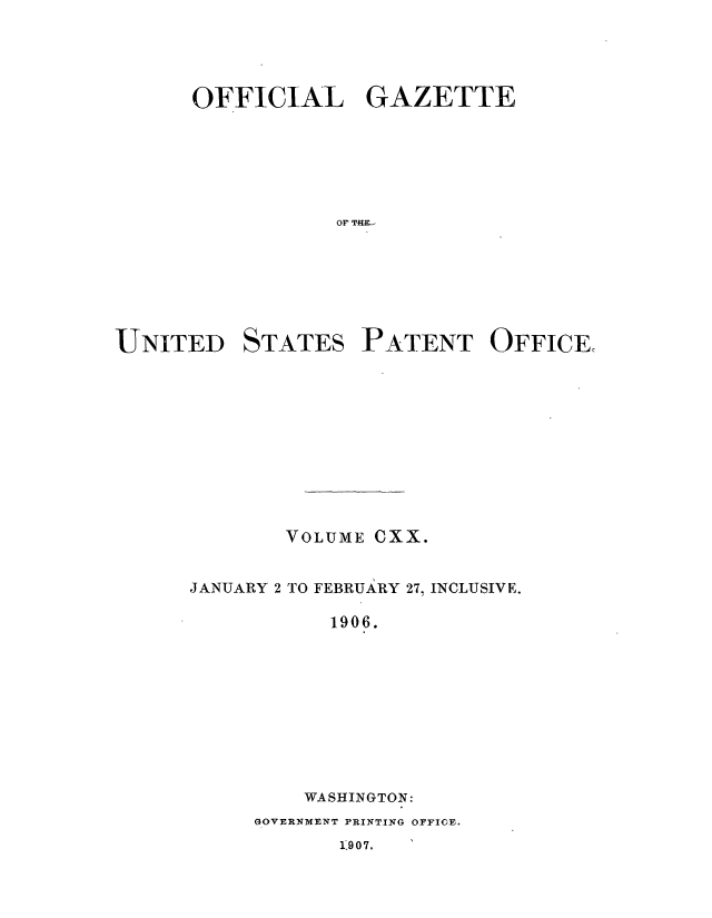 handle is hein.intprop/uspagaz0922 and id is 1 raw text is: ï»¿OFFICIAL GAZETTE
OF TH.-

UNITED

STATES

PATENT OFFICE,

VOLUME CXX.
JANUARY 2 TO FEBRUARY 27, INCLUSIVE.
1906.
WASHINGTON:

GOVERNMENT PRINTING OFFICE.

119 0 7.


