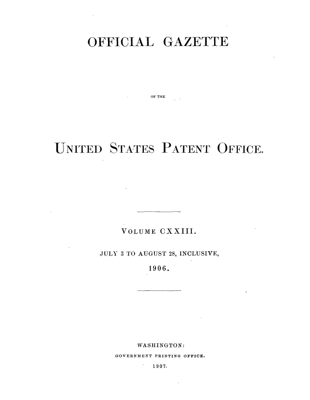handle is hein.intprop/uspagaz0928 and id is 1 raw text is: ï»¿OFFICIAL GAZETTE
OF THE
UNITED STATES PATENT OFFICE.

VOLUME CXXIII.
JULY 3 TO AUGUST 28, INCLUSIVE,
1906.

WASHINGTON:

GOVERNMENT PRINTING OFFICE.

1907.


