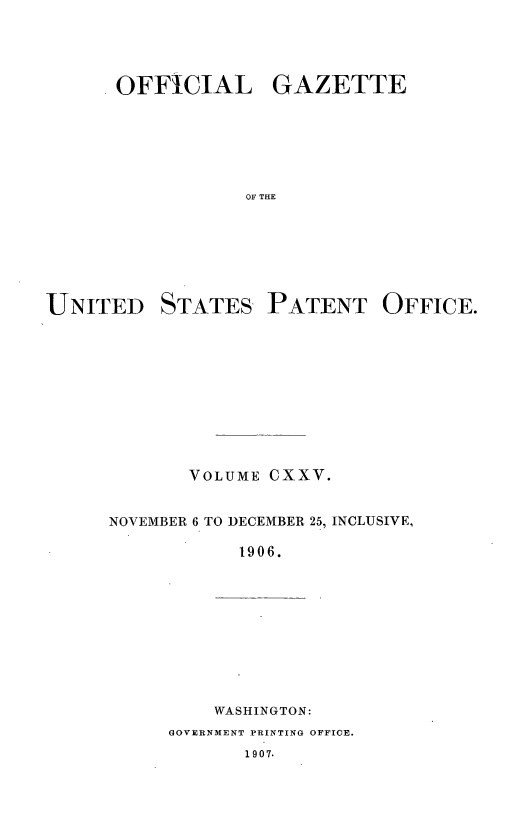 handle is hein.intprop/uspagaz0932 and id is 1 raw text is: ï»¿OFFICIAL GAZETTE
OF THE

UNITED

STATES

PATENT OFFICE.

VOLUME CXXV.
NOVEMBER 6 TO DECEMBER 25, INCLUSIVE,
1906.

WASHINGTON:

GOVERNMENT PRINTING OFFICE.
1907.


