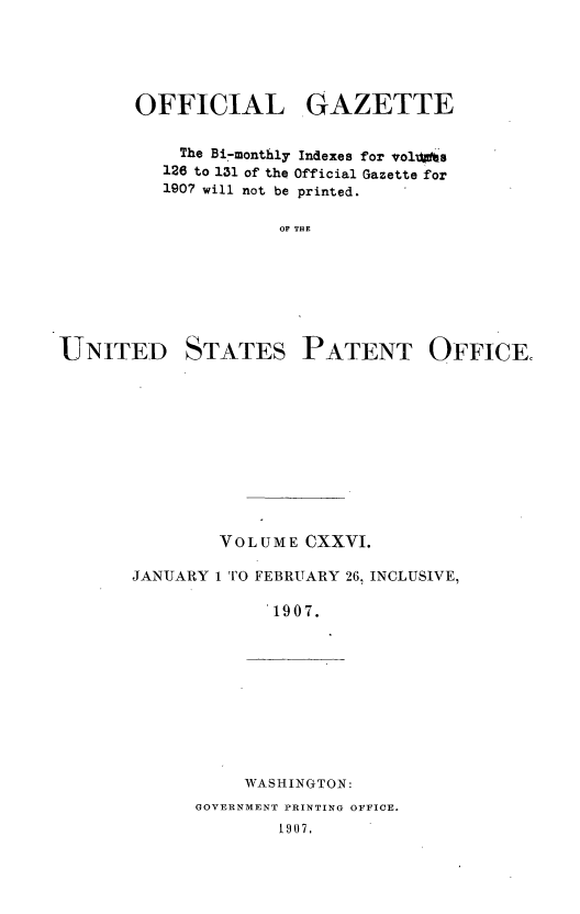 handle is hein.intprop/uspagaz0934 and id is 1 raw text is: OFFICIAL GAZETTE
The Bi-monthly Indexes for vol its
126 to 131 of the Official Gazette for
1907 will not be printed.
OF THE

UNITED

STATES

PATENT OFFICE.

VOLUME CXXVI.
JANUARY 1 TO FEBRUARY 26, INCLUSIVE,
1907.

WASHINGTON:

GOVERNMENT PRINTING OFFICE.
1907.


