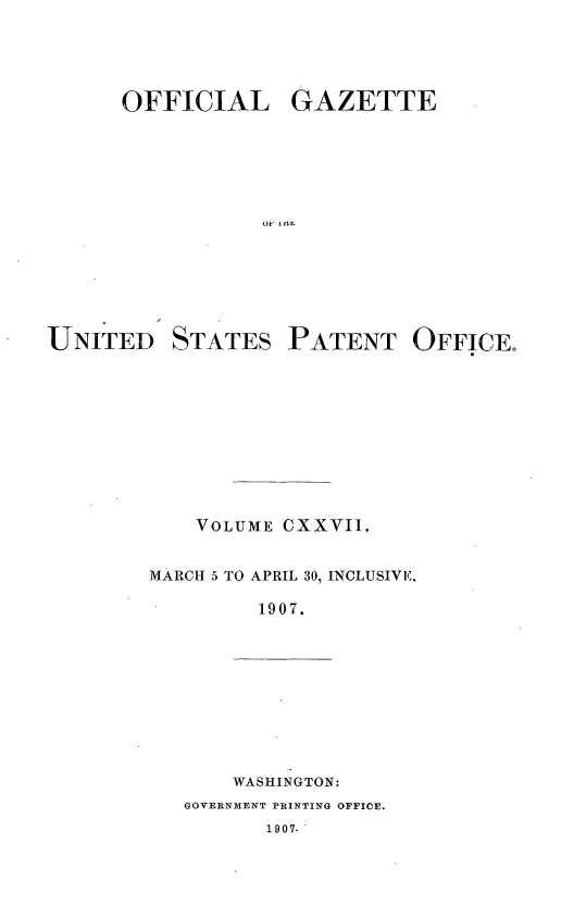 handle is hein.intprop/uspagaz0936 and id is 1 raw text is: OFFICIAL GAZETTE
OF lilt

UNITED

STATES

PATENT OFFICE.

VOLUME CXXVII.
MARCH 5 TO APRIL 30, INCLUSIVE,
1907.

WASHINGTON:

GOVERNMENT PRINTING OFFICE.

1907.



