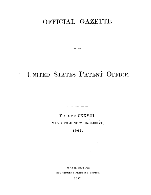 handle is hein.intprop/uspagaz0938 and id is 1 raw text is: ï»¿OFFICIAL GAZETTE
OP THE

UNITED

STATES

PATENT OFFICE.

VOLUME CXXVIII.
MAY 7 TO JUNE 25, INCLUSIVE,
1907.
WrASHINGTON:
GOVERNMENT. PRINTING OFFICE.

1907.


