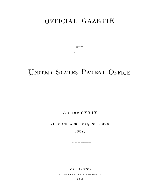 handle is hein.intprop/uspagaz0940 and id is 1 raw text is: ï»¿OFFICIAL GAZETTE
OF T HES
UNITED STATES PATENT OFFICE.

VOLUME CXXIX.
JULY 2 TO AUGUST 27, INCLUSIVE.
1907.

WASHINGTON:

GOVERNMENT PRINTING OFFICE.

1908.


